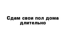 Сдам свои пол дома длительно